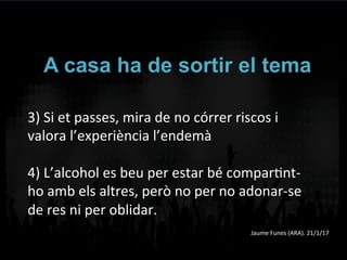 A casa ha de sortir el tema
3)	
  Si	
  et	
  passes,	
  mira	
  de	
  no	
  córrer	
  riscos	
  i	
  
valora	
  l’experiència	
  l’endemà	
  
	
  
4)	
  L’alcohol	
  es	
  beu	
  per	
  estar	
  bé	
  comparVnt-­‐
ho	
  amb	
  els	
  altres,	
  però	
  no	
  per	
  no	
  adonar-­‐se	
  
de	
  res	
  ni	
  per	
  oblidar.	
  	
  
	
   Jaume	
  Funes	
  (ARA).	
  21/1/17	
  
 