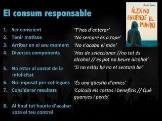 El consum responsable
1.  Ser	
  conscient	
  	
  
2.  Tenir	
  ma]sos	
  	
  
3.  Arribar	
  en	
  el	
  seu	
  moment	
  
4.  Diversos	
  components	
  
5.  No	
  estar	
  al	
  costat	
  de	
  la	
  
infelicitat	
  
6.  No	
  imposat	
  per	
  col·∙legues	
  
7.  Considerar	
  resultats	
  
8.  Al	
  ﬁnal	
  tot	
  hauria	
  d’acabar	
  
sota	
  el	
  teu	
  control	
  
‘T’has	
  d’enterar’	
  
‘No	
  sempre	
  és	
  a	
  tope’	
  
‘No	
  s’acaba	
  el	
  món’	
  
‘Has	
  de	
  seleccionar	
  //no	
  tot	
  és	
  
alcohol	
  //	
  es	
  pot	
  no	
  beure	
  alcohol’	
  
‘Si	
  no	
  estàs	
  bé	
  no	
  et	
  sentarà	
  bé‘	
  
	
  
‘És	
  una	
  qüesTó	
  d’amics’	
  
‘Calcula	
  els	
  costos	
  i	
  beneﬁcis	
  //	
  Què	
  
guanyes	
  i	
  perds’	
  
	
  
 
