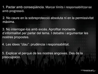 1. Pactar amb conseqüència. Marcar límits i responsabilitzar-se
amb progressió.
2. No caure en la sobreprotecció absoluta ni en la permissivitat
màxima.
3. No interrogar-los amb excés. Aprofitar moments
d’informalitat per parlar del tema. I debatre i argumentar les
nostres propostes.
4. Les idees “clau”: prudència i responsabilitat.
5. Explicar el perquè de les nostres angoixes. Des de la
preocupació.
I si fuma porros, què?
I si fuma porros, què?
 