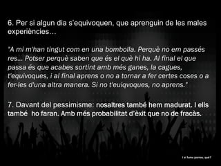 6. Per si algun dia s’equivoquen, que aprenguin de les males
experiències…
"A mi m'han tingut com en una bombolla. Perquè no em passés
res... Potser perquè saben que és el què hi ha. Al final el que
passa és que acabes sortint amb més ganes, la cagues,
t'equivoques, i al final aprens o no a tornar a fer certes coses o a
fer-les d'una altra manera. Si no t'euiqvoques, no aprens."
7. Davant del pessimisme: nosaltres també hem madurat. I ells
també ho faran. Amb més probabilitat d’èxit que no de fracàs.
I si fuma porros, què?I si fuma porros, què?
 