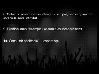 8. Saber observar. Sense intervenir sempre, sense opinar, ni
invadir la seva intimitat.
9. Predicar amb l’exemple i assumir les incoherències.
10. Consumir paciència... I esperança.
 