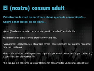 • 	
  (Auto)Cuidar-­‐se	
  serveix	
  com	
  a	
  model	
  posiVu	
  de	
  relació	
  amb	
  els	
  ﬁlls.	
  
	
  
• 	
  La	
  discreció	
  és	
  un	
  factor	
  de	
  protecció	
  vers	
  els	
  ﬁlls.	
  	
  
	
  
• 	
  Assumir	
  les	
  incoherències,	
  els	
  propis	
  errors	
  i	
  contradiccions	
  pot	
  enforVr	
  l’autoritat	
  
paterna	
  i	
  materna.	
  
	
  
• 	
  Parlar	
  del	
  consum	
  de	
  drogues	
  amb	
  la	
  parella	
  pot	
  evitar	
  donar	
  missatges	
  confusos	
  i/
o	
  contradictoris	
  als	
  vostres	
  ﬁlls.	
  
	
  
• 	
  En	
  cas	
  que	
  els	
  consums	
  siguin	
  problemàVcs	
  cal	
  consultar	
  un	
  recurs	
  especialitzat.	
  
Prioritzarem la visió de pare/mare abans que la de consumidor/a…
Caldrà posar èmfasi en els límits…
El (nostre) consum adult
 
