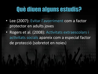 Què diuen alguns estudis?
•  Lee	
  (2007):	
  Evitar	
  l’avorriment	
  com	
  a	
  factor	
  
protector	
  en	
  adults	
  joves	
  
•  Rogers	
  et	
  al.	
  (2008):	
  AcVvitats	
  extraescolars	
  i	
  
acVvitats	
  socials	
  apareix	
  com	
  a	
  especial	
  factor	
  
de	
  protecció	
  (sobretot	
  en	
  noies)	
  
 