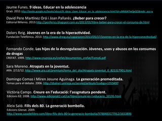 Jaume	
  Funes.	
  9	
  ideas.	
  Educar	
  en	
  la	
  adolescencia	
  
Graó.	
  2011	
  h<p://books.google.es/books/about/9_ideas_clave_Educar_en_la_adolescencia.html?id=uMK8JKTwQeQC&redir_esc=y	
  	
  
David	
  Pere	
  Margnez	
  Oró	
  i	
  Joan	
  Pallarés.	
  ¿Beber	
  para	
  crecer?	
  
Editorial	
  Milenio.	
  2013.h<p://periferics.blogspot.com.es/2013/03/llibre-­‐beber-­‐para-­‐crecer-­‐el-­‐consumo-­‐de.html	
  	
  
Dolors	
  Reig.	
  Jóvenes	
  en	
  la	
  era	
  de	
  la	
  hiperac]vidad.	
  	
  
Fundación	
  Telefónica.	
  2013.	
  h<p://www.dreig.eu/caparazon/2013/05/17/jovenes-­‐en-­‐la-­‐era-­‐de-­‐la-­‐hiperconecVvidad/	
  	
  
Fernando	
  Conde.	
  Los	
  hijos	
  de	
  la	
  desregulazación.	
  Jóvenes,	
  usos	
  y	
  abusos	
  en	
  los	
  consumos	
  
de	
  drogas	
  
CREFAT.	
  1999.	
  h<p://www.cruzroja.es/crefat/documentos_crefat/Tomo6.pdf	
  	
  
Sara	
  Moreno.	
  Atrapats	
  en	
  la	
  joventut.	
  	
  
ARA.	
  2/12/12.	
  h<p://www.ara.cat/premium/tema_del_dia/Atrapats-­‐joventut_0_821317901.html	
  	
  
Domingo	
  Comas	
  i	
  Miren	
  Josune	
  Aguinaga.	
  La	
  generación	
  premeditada.	
  
Temas	
  para	
  el	
  debate.	
  2006.	
  h<p://dialnet.unirioja.es/servlet/arVculo?codigo=1959497	
  	
  
Victòria	
  Camps.	
  Creure	
  en	
  l’educació:	
  l’assgnatura	
  pendent.	
  
Edicions	
  62.	
  2008.	
  h<p://www.edicions62.cat/ca/llibre/creure-­‐en-­‐l-­‐educacio_10195.html	
  	
  
Aleix	
  Saló.	
  Fills	
  dels	
  80.	
  La	
  generació	
  bombolla.	
  
Edicions	
  Glenat.	
  2009.	
  
h<p://www.casadellibro.com/libro-­‐ﬁlls-­‐dels-­‐80-­‐la-­‐generacio-­‐bombolla/9788483577912/1653896	
  	
  
 