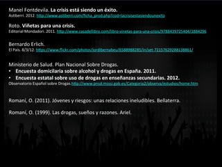 Manel	
  Fontdevila.	
  La	
  crisis	
  está	
  siendo	
  un	
  éxito.	
  
AsVberri.	
  2012.	
  h<p://www.asVberri.com/ﬁcha_prod.php?cod=lacrisisestasiendounexito	
  	
  
Roto.	
  Viñetas	
  para	
  una	
  crisis.	
  
Editorial	
  Mondadori.	
  2011.	
  h<p://www.casadellibro.com/libro-­‐vinetas-­‐para-­‐una-­‐crisis/9788439725404/1884296	
  	
  
Bernardo	
  Erlich.	
  	
  
El	
  País.	
  8/3/12.	
  h<ps://www.ﬂickr.com/photos/jordibernabeu/6588988285/in/set-­‐72157629288138861/	
  	
  
Ministerio	
  de	
  Salud.	
  Plan	
  Nacional	
  Sobre	
  Drogas.	
  	
  
•  Encuesta	
  domicilaria	
  sobre	
  alcohol	
  y	
  drogas	
  en	
  España.	
  2011.	
  
•  Encuesta	
  estatal	
  sobre	
  uso	
  de	
  drogas	
  en	
  enseñanzas	
  secundarias.	
  2012.	
  
Observatorio	
  Español	
  sobre	
  Drogas.h<p://www.pnsd.msssi.gob.es/Categoria2/observa/estudios/home.htm	
  	
  	
  
Romaní,	
  O.	
  (2011).	
  Jóvenes	
  y	
  riesgos:	
  unas	
  relaciones	
  ineludibles.	
  Bellaterra.	
  
Romaní,	
  O.	
  (1999).	
  Las	
  drogas,	
  sueños	
  y	
  razones.	
  Ariel.	
  
 