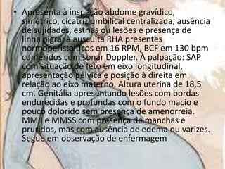 • Apresenta à inspeção abdome gravídico,
simétrico, cicatriz umbilical centralizada, ausência
de sujidades, estrias ou lesões e presença de
linha nigra; à ausculta RHA presentes
normoperistalticos em 16 RPM, BCF em 130 bpm
conferidos com sonar Doppler. À palpação: SAP
com situação de feto em eixo longitudinal,
apresentação pélvica e posição à direita em
relação ao eixo materno. Altura uterina de 18,5
cm. Genitália apresentando lesões com bordas
endurecidas e profundas com o fundo macio e
pouco dolorido sem presença de amenorreia.
MMII e MMSS com presença de manchas e
pruridos, mas com ausência de edema ou varizes.
Segue em observação de enfermagem

 