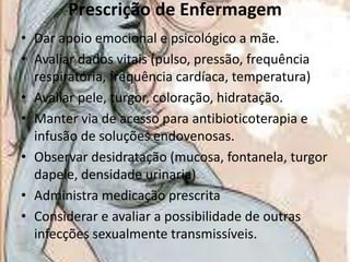Prescrição de Enfermagem
• Dar apoio emocional e psicológico a mãe.
• Avaliar dados vitais (pulso, pressão, frequência
respiratória, frequência cardíaca, temperatura)
• Avaliar pele, turgor, coloração, hidratação.
• Manter via de acesso para antibioticoterapia e
infusão de soluções endovenosas.
• Observar desidratação (mucosa, fontanela, turgor
dapele, densidade urinaria)
• Administra medicação prescrita
• Considerar e avaliar a possibilidade de outras
infecções sexualmente transmissíveis.

 