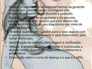 • Realizar o seguimento laboratorial mensal da gestante
tratada, por meio de testes sorológicos não
treponemos quantitativos durante a gestação.
• Realizar o tratamento da gestante e do parceiro
concomitantemente, mesmo que este último não
tenha a confirmação do seu diagnóstico por meio de
teste sorológico.
• Orientar quanto aos cuidados para o sexo seguro, com
o uso de preservativo, durante e após tratamento, para
evitar reinfecção;
• Identificação do contato mais triagem e notificação;
• Reduzir a ansiedade, pois o gestante é incentivado a
discutir medos quanto ao diagnostico, tratamento e
prognostico.
• Orientação sobre o curso da doença e o que é a sífilis

 