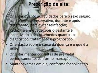Prescrição de alta:
• Orientar quanto aos cuidados para o sexo seguro,
com o uso de preservativo, durante e após
tratamento, para evitar reinfecção;
• Reduzir a ansiedade, pois o gestante é
incentivado a discutir medos quanto ao
diagnostico, tratamento e prognostico.
• Orientação sobre o curso da doença e o que é a
sífilis
• Orientar manter consultas de pré-natal
periodicamente, conforme marcação.
• Manter exames em dia, conforme for solicitado.

 