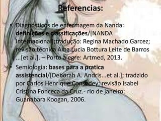 Referencias:
• Diagnósticos de enfermagem da Nanda:
definições e classificações/[NANDA
Internacional];tradução: Regina Machado Garcez;
revisão técnica Alba Lucia Bottura Leite de Barros
...[et al.]. – Porto alegre: Artmed, 2013.
• Semiologia: bases para a pratica
assistencial/[Deborah A. Andris...et al.]; tradzido
por Carlos Henrique Consedey; revisão Isabel
Cristina Fonceca da Cruz.- rio de janeiro:
Guanabara Koogan, 2006.

 
