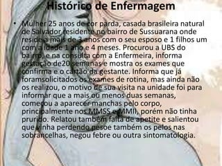 Histórico de Enfermagem
• Mulher 25 anos de cor parda, casada brasileira natural
de Salvador residente no bairro de Sussuarana onde
reside a mais de 3 anos com o seu esposo e 1 filhos um
com a idade 1 ano e 4 meses. Procurou a UBS do
bairro, e na consulta com a Enfermeira, informa
gestação de20 semanas e mostra os exames que
confirma e o cartão da gestante. Informa que já
foramsolicitados os exames de rotina, mas ainda não
os realizou, o motivo de sua visita na unidade foi para
informar que a mais ou menos duas semanas,
começou a aparecer manchas pelo corpo,
principalmente nos MMSS e MMII, porém não tinha
prurido. Relatou também falta de apetite e salientou
que vinha perdendo pesoe também os pelos nas
sobrancelhas, negou febre ou outra sintomatologia.

 