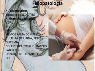 Fisiopatologia
• Diagnostico:
Suspeita de IST (sífilis)
• Exames solicitados:
VDRL
HIV
HTLV
HEMOGRAMA COMPLETO
CULTURA DE URINA, FEZES.
GLICEMIA
COLESTEROL TOTAL E FRAÇÕES
FATOR RH
HEPATITE B E HEPATICE C
USG

 