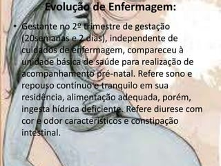 Evolução de Enfermagem:
• Gestante no 2º trimestre de gestação
(20semanas e 2 dias), independente de
cuidados de enfermagem, compareceu à
unidade básica de saúde para realização de
acompanhamento pré-natal. Refere sono e
repouso contínuo e tranquilo em sua
residência, alimentação adequada, porém,
ingesta hídrica deficiente. Refere diurese com
cor e odor característicos e constipação
intestinal.

 