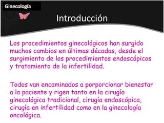 Ginecología IntroducciónLos procedimientos ginecológicos han surgidomuchoscambios en últimasdécadas, desde el surgimiento de los procedimientos endoscópicos y tratamiento de la infertilidad.Todos van encaminados a porporcionarbienestar a la paciente y rigentanto en la cirugíaginecológicatradicional, cirugíaendoscópica, cirugía en infertilidadcomo en la ginecologíaoncológica. 