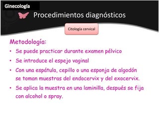 Ginecología Procedimientos diagnósticos  Citología cervical Metodología:Se puede practicar durante examen pélvico   Se introduce el espejo vaginal   Con una espátula, cepillo o una esponja de algodón      se toman muestras del endocervix y del exocervix.Se aplica la muestra en una laminilla, después se fija con alcohol o spray.