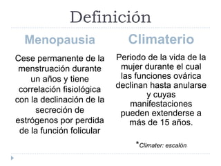 Definición
Menopausia Climaterio
Cese permanente de la
menstruación durante
un años y tiene
correlación fisiológica
con la declinación de la
secreción de
estrógenos por perdida
de la función folicular
Periodo de la vida de la
mujer durante el cual
las funciones ovárica
declinan hasta anularse
y cuyas
manifestaciones
pueden extenderse a
más de 15 años.
*Climater: escalón
 