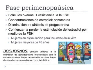 Fase perimenopaúsica
 Folículos ovarios: + resistencia a la FSH
 Concentraciones de estradiol: constantes
 Disminución de síntesis de progesterona
 Comienzan a perder la estimulación del estradiol por
medio de la FSH
 Mujeres en estimulación para fecundación in vitro
 Mujeres mayores de 40 años
BOCHORNOS: pueden deberse a la
liberación de gonadotropina relacionadas con la
concentraciones bajas de estradiol o cifras bajas
de otras hormonas ováricas como la inhibina.
 