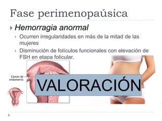 Fase perimenopaúsica
 Hemorragia anormal
 Ocurren irregularidades en más de la mitad de las
mujeres
 Disminución de folículos funcionales con elevación de
FSH en etapa folicular.
VALORACIÓN
 
