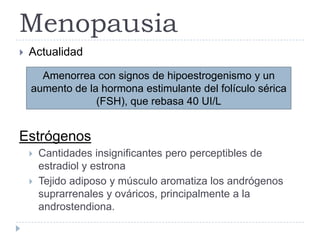  Actualidad
Estrógenos
 Cantidades insignificantes pero perceptibles de
estradiol y estrona
 Tejido adiposo y músculo aromatiza los andrógenos
suprarrenales y ováricos, principalmente a la
androstendiona.
Menopausia
Amenorrea con signos de hipoestrogenismo y un
aumento de la hormona estimulante del folículo sérica
(FSH), que rebasa 40 UI/L
 