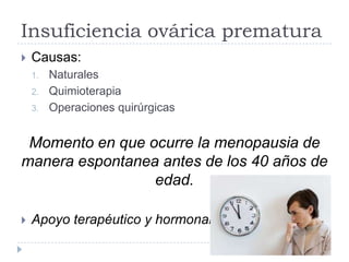Insuficiencia ovárica prematura
 Causas:
1. Naturales
2. Quimioterapia
3. Operaciones quirúrgicas
Momento en que ocurre la menopausia de
manera espontanea antes de los 40 años de
edad.
 Apoyo terapéutico y hormonal
 