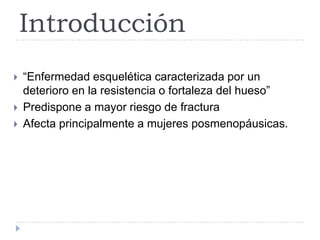 Introducción
 “Enfermedad esquelética caracterizada por un
deterioro en la resistencia o fortaleza del hueso”
 Predispone a mayor riesgo de fractura
 Afecta principalmente a mujeres posmenopáusicas.
 