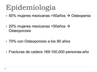 Epidemiología
 50% mujeres mexicanas >50años  Osteopenia
 20% mujeres mexicanas >50años 
Osteoporosis
 70% con Osteoporosis a los 80 años
 Fracturas de cadera 169:100,000 personas-año
 