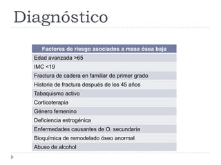 Diagnóstico
Factores de riesgo asociados a masa ósea baja
Edad avanzada >65
IMC <19
Fractura de cadera en familiar de primer grado
Historia de fractura después de los 45 años
Tabaquismo activo
Corticoterapia
Género femenino
Deficiencia estrogénica
Enfermedades causantes de O. secundaria
Bioquímica de remodelado óseo anormal
Abuso de alcohol
 