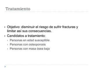 Tratamiento
 Objetivo: disminuir el riesgo de sufrir fracturas y
limitar así sus consecuencias.
 Candidatos a tratamiento:
 Personas en edad susceptible
 Personas con osteoporosis
 Personas con masa ósea baja
 