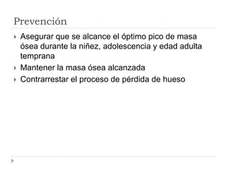 Prevención
 Asegurar que se alcance el óptimo pico de masa
ósea durante la niñez, adolescencia y edad adulta
temprana
 Mantener la masa ósea alcanzada
 Contrarrestar el proceso de pérdida de hueso
 