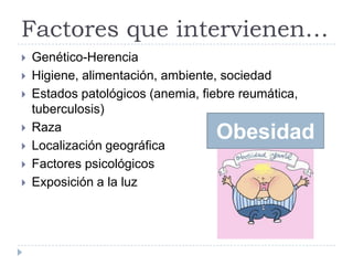 Factores que intervienen…
 Genético-Herencia
 Higiene, alimentación, ambiente, sociedad
 Estados patológicos (anemia, fiebre reumática,
tuberculosis)
 Raza
 Localización geográfica
 Factores psicológicos
 Exposición a la luz
Obesidad
 