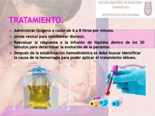  Administrar Oxígeno a razón de 6 a 8 litros por minuto.
 sonda vesical para monitorear diuresis.
 Reevaluar la respuesta a la infusión de líquidos dentro de los 30
minutos para determinar la evolución de la paciente.
 Después de la estabilización hemodinámica se debe buscar identificar
la causa de la hemorragia para poder aplicar el tratamiento idóneo.
 