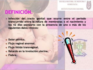  Infección del tracto genital que ocurre entre el período
transcurrido entre la rotura de membranas o el nacimiento y
los 42 dias postparto con la presencia de uno o más de los
siguientes datos clínicos:
Dolor pélvico.
Flujo vaginal anormal.
Flujo fétido transvaginal.
Retardo en la involución uterina.
Fiebre.
 