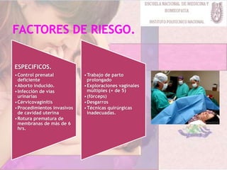 ESPECIFICOS.
•Control prenatal
deficiente
•Aborto inducido.
•Infección de vías
urinarias
•Cérvicovaginitis
•Procedimientos invasivos
de cavidad uterina
•Rotura prematura de
membranas de más de 6
hrs.
•Trabajo de parto
prolongado
•Exploraciones vaginales
múltiples (+ de 5)
•(fórceps)
•Desgarros
•Técnicas quirúrgicas
inadecuadas.
 