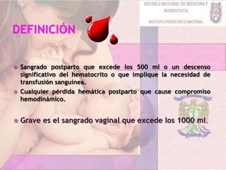  Sangrado postparto que excede los 500 ml o un descenso
significativo del hematocrito o que implique la necesidad de
transfusión sanguínea.
 Cualquier pérdida hemática postparto que cause compromiso
hemodinámico.
 Grave es el sangrado vaginal que excede los 1000 ml.
 