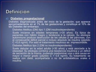 a) Diabetes pregestacional
 Diabetes diagnosticada antes del inicio de la gestación; que aparece
 aproximadamente en el 1% de las gestaciones y constituye el 10% de
 las Diabetes del embarazo.
     Diabetes Mellitus (DM) tipo 1 (DM insulinodependiente)
     Suele iniciarse en edades tempranas (<30 años). Es típica de
     pacientes con hábito magro y tendencia a la cetosis. Su etiología
     autoinmune produce destrucción de las células β del páncreas, con
     el consecuente déficit parcial e incluso absoluto de insulina (péptido
     C <0,6 ng/ml). Por esto el tratamiento insulínico es imprescindible.
     Diabetes Mellitus tipo 2 (DM no insulinodependiente)
     Suele debutar en la edad adulta (>30 años) y está asociada a la
     obesidad. Su etiología combina una resistencia insulínica y un déficit
     de secreción de la misma, pudiendo predominar una u otra causa en
     mayor o menor grado (péptido C > 0,6 ng/ml). Su tratamiento se
     realiza con dieta, acompañada o no de antidiabéticos orales o
     insulina.
 