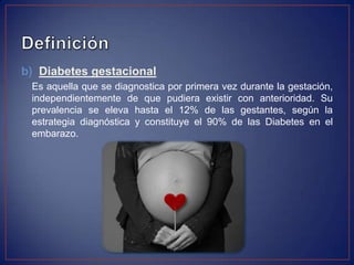 b) Diabetes gestacional
 Es aquella que se diagnostica por primera vez durante la gestación,
 independientemente de que pudiera existir con anterioridad. Su
 prevalencia se eleva hasta el 12% de las gestantes, según la
 estrategia diagnóstica y constituye el 90% de las Diabetes en el
 embarazo.
 