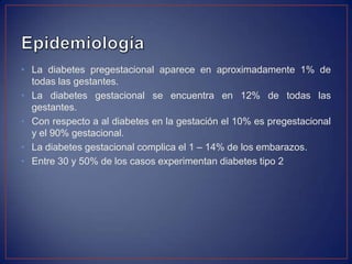 • La diabetes pregestacional aparece en aproximadamente 1% de
  todas las gestantes.
• La diabetes gestacional se encuentra en 12% de todas las
  gestantes.
• Con respecto a al diabetes en la gestación el 10% es pregestacional
  y el 90% gestacional.
• La diabetes gestacional complica el 1 – 14% de los embarazos.
• Entre 30 y 50% de los casos experimentan diabetes tipo 2
 