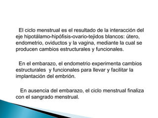 El ciclo menstrual es el resultado de la interacción del
eje hipotálamo-hipófisis-ovario-tejidos blancos: útero,
endometrio, oviductos y la vagina, mediante la cual se
producen cambios estructurales y funcionales.
En el embarazo, el endometrio experimenta cambios
estructurales y funcionales para llevar y facilitar la
implantación del embrión.
En ausencia del embarazo, el ciclo menstrual finaliza
con el sangrado menstrual.
 