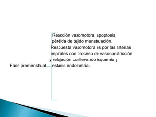 Reacción vasomotora, apoptosis,
pérdida de tejido menstruación.
Respuesta vasomotora es por las arterias
espirales con proceso de vasoconstricción
y relajación conllevando isquemia y
Fase premenstrual estasis endometrial.
 