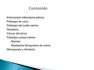 Enfermedad inflamatoria pèlvica
Patologìa de vulva
Patologìa del cuello uterino
Neoplasia
Càncer del cèrvix
Patologìa cuerpo uterino
Miomas
Mastopatìa fibroquìstica de mama
Menopausia y climaterio
 