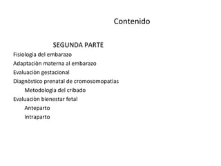 Contenido
SEGUNDA PARTE
Fisiologìa del embarazo
Adaptaciòn materna al embarazo
Evaluaciòn gestacional
Diagnòstico prenatal de cromosomopatìas
Metodologìa del cribado
Evaluaciòn bienestar fetal
Anteparto
Intraparto
 