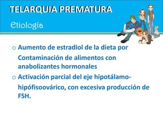 TELARQUIA PREMATURATELARQUIA PREMATURADescrita por primera vez por Wilkins como la aparición de desarrollo mamario en niñas antes de los 8 años de edad, sin ir acompañado de otros signos de maduración sexual.