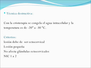 Técnica destructiva: Con la crioterapia se congela el agua intracelular y la temperatura es de -20° a -30 °C. Criterios: lesión debe de  ser ectocervical Lesión pequeña No afecta glándulas ectocervicales NIC 1 a 2 