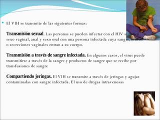 El VIH se transmite de las siguientes formas: Transmisión sexual . Las personas se pueden infectar con el HIV si tienen sexo vaginal, anal y sexo oral con una persona infectada cuya sangre, semen o secreciones vaginales entran a su cuerpo.  Transmisión a través de sangre infectada.  En algunos casos, el virus puede transmitirse a través de la sangre y productos de sangre que se recibe por transfusiones de sangre Compartiendo jeringas.  El VIH se transmite a través de jeringas y agujas contaminadas con sangre infectada. El uso de drogas intravenosas  