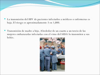 La transmisión del HIV de pacientes infectados a médicos o enfermeras es baja. El riesgo es aproximadamente 3 en 1,000. Transmisión de madre a hijo. Alrededor de un cuarto a un tercio de las mujeres embarazadas infectadas con el virus del SIDA lo transmiten a sus bebés. 