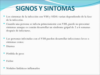 SIGNOS Y SINTOMAS Los síntomas de la infección con VIH y SIDA varían dependiendo de la fase de la infección.  Cuando una persona se infecta primeramente con VIH, puede no presentar síntomas aunque es común desarrollar un síndrome gripal de 2 a 6 semanas después de infectarse.  Las personas infectadas con el VIH pueden desarrollar infecciones leves o síntomas como: Diarrea Pérdida de peso Fiebre Nódulos linfáticos inflamados 