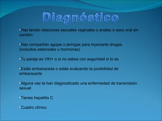 Has tenido relaciones sexuales vaginales o anales o sexo oral sin condón  Has compartido agujas o jeringas para inyectarte drogas (incluidos esteroides u hormonas)  Tu pareja es VIH+ o si no sabes con seguridad si lo es  Estás embarazada o estás evaluando la posibilidad de embarazarte  Alguna vez te han diagnosticado una enfermedad de transmisión sexual  Tienes hepatitis C  Cuadro clínico 