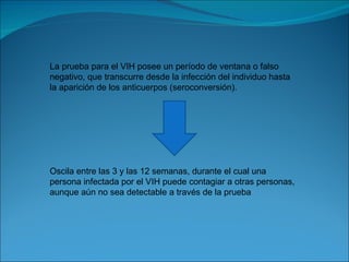 La prueba para el VIH posee un período de ventana o falso negativo, que transcurre desde la infección del individuo hasta la aparición de los anticuerpos (seroconversión). Oscila entre las 3 y las 12 semanas, durante el cual una persona infectada por el VIH puede contagiar a otras personas, aunque aún no sea detectable a través de la prueba 