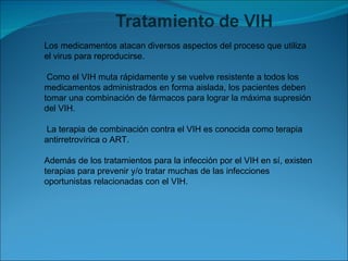 Los medicamentos atacan diversos aspectos del proceso que utiliza el virus para reproducirse. Como el VIH muta rápidamente y se vuelve resistente a todos los medicamentos administrados en forma aislada, los pacientes deben tomar una combinación de fármacos para lograr la máxima supresión del VIH. La terapia de combinación contra el VIH es conocida como terapia antirretrovírica o ART.  Además de los tratamientos para la infección por el VIH en sí, existen terapias para prevenir y/o tratar muchas de las infecciones oportunistas relacionadas con el VIH. 
