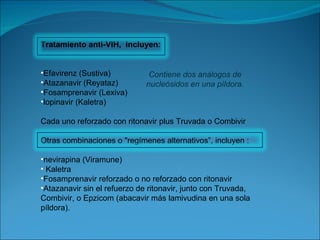 Tratamiento anti-VIH,  incluyen: Efavirenz (Sustiva)  Atazanavir (Reyataz) Fosamprenavir (Lexiva) lopinavir (Kaletra) Cada uno reforzado con ritonavir plus Truvada o Combivir Otras combinaciones o "regímenes alternativos”, incluyen : nevirapina (Viramune) Kaletra Fosamprenavir reforzado o no reforzado con ritonavir Atazanavir sin el refuerzo de ritonavir, junto con Truvada, Combivir, o Epzicom (abacavir más lamivudina en una sola píldora). Contiene dos análogos de nucleósidos en una píldora. 
